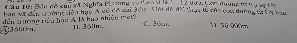 Bản đồ của xã Nghĩa Phương vẽ theo tỉ lệ 1:12000 0. Con đường từ trụ sợ Ủy
ban xã đến trường tiểu học A có độ dài 3dm. Hỏi độ dài thực tế của con đường từ Ủy ban
đến trường tiểu học A là bao nhiêu mét?
④ 3600m. B. 360m.
C. 36m. D. 36 000m.