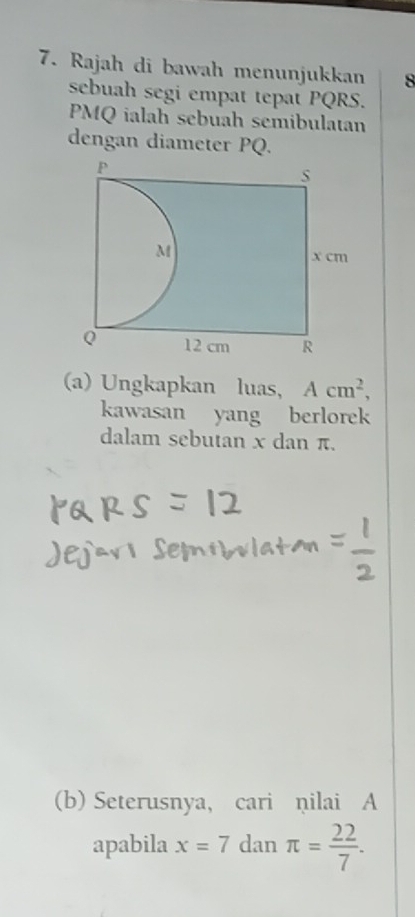 Rajah di bawah menunjukkan 8 
sebuah segi empat tepat PQRS.
PMQ ialah sebuah semibulatan 
dengan diameter PQ. 
(a) Ungkapkan luas, Acm^2, 
kawasan yang berlorek 
dalam sebutan x dan π. 
(b) Seterusnya, cari ņilai A
apabila x=7 dan π = 22/7 .