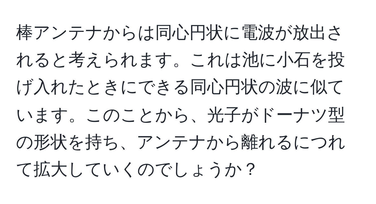 棒アンテナからは同心円状に電波が放出されると考えられます。これは池に小石を投げ入れたときにできる同心円状の波に似ています。このことから、光子がドーナツ型の形状を持ち、アンテナから離れるにつれて拡大していくのでしょうか？