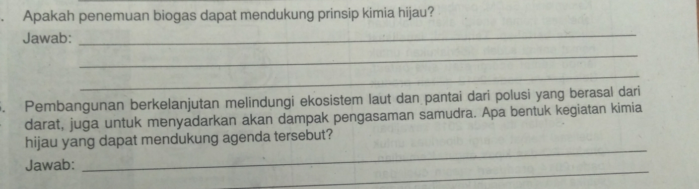 Apakah penemuan biogas dapat mendukung prinsip kimia hijau? 
Jawab: 
_ 
_ 
_ 
5. Pembangunan berkelanjutan melindungi ekosistem laut dan pantai dari polusi yang berasal dari 
darat, juga untuk menyadarkan akan dampak pengasaman samudra. Apa bentuk kegiatan kimia 
_ 
hijau yang dapat mendukung agenda tersebut? 
_ 
Jawab: