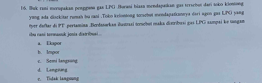 Buk rani merupakan pengguna gas LPG.Burani biasa mendapatkan gas tersebut dari toko klontong
yang ada disekitar rumah bu rani .Toko kelontong tersebut mendapatkannya dari agen gas LPG yang
tyer daftar di PT.pertamina .Berdasarkan ilustrasi tersebut maka distribusi gas LPG sampai ke tangan
ibu rani termasuk jenis distribusi...
a. Ekspor
b. Impor
c. Semi langsung
d. Langsung
c. Tidak langsung