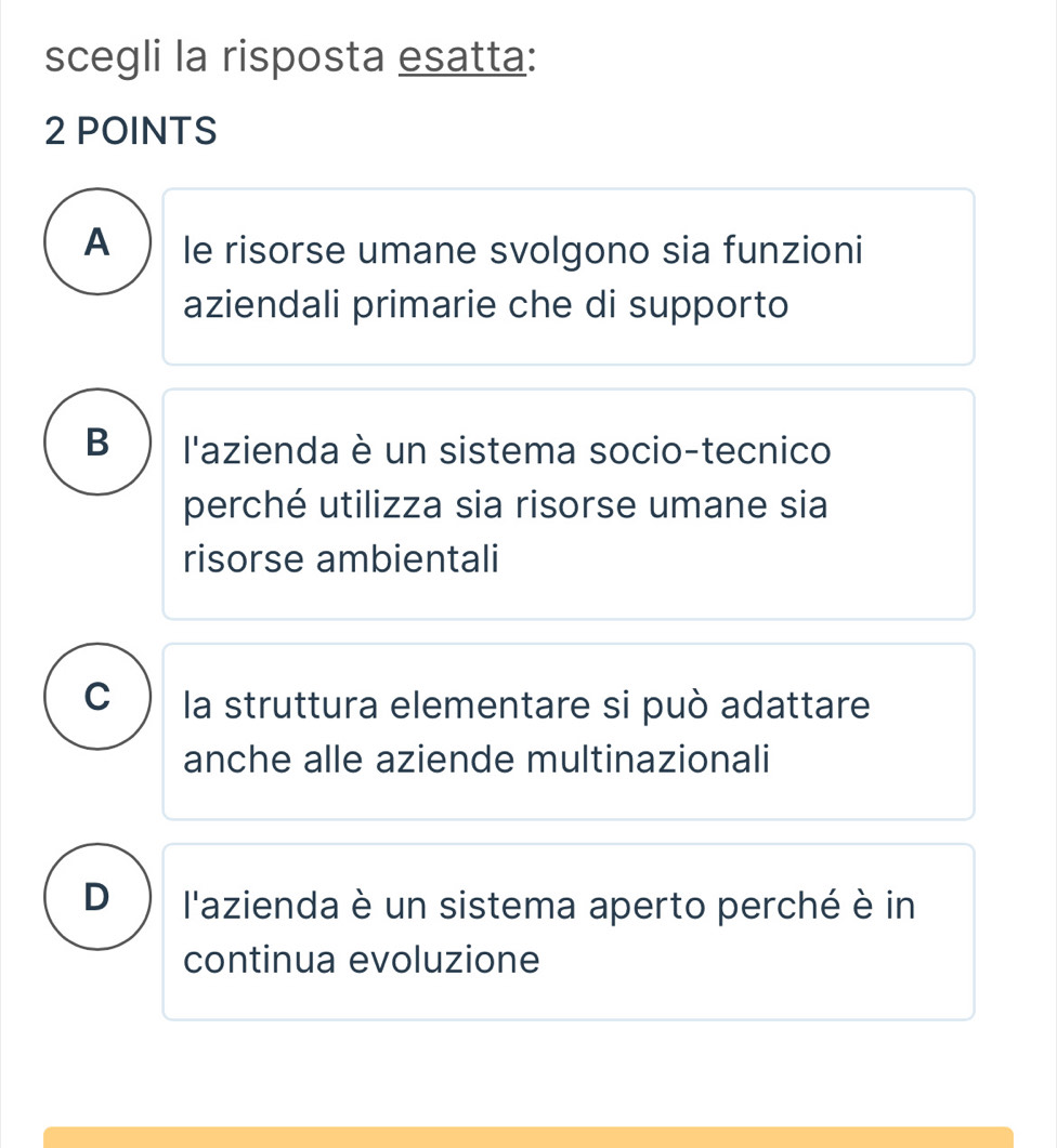 scegli la risposta esatta:
2 POINTS
A le risorse umane svolgono sia funzioni
aziendali primarie che di supporto
B l'azienda è un sistema socio-tecnico
perché utilizza sia risorse umane sia
risorse ambientali
C la struttura elementare si può adattare
anche alle aziende multinazionali
D l'azienda è un sistema aperto perché è in
continua evoluzione