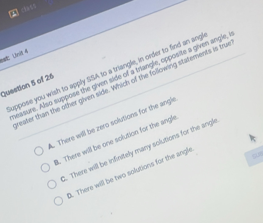 Clss
eat: Unit 4
uppose you wish to apply SSA to a triangle, in order to find an ang
easure. Also suppose the given side of a triangle, opposite a given angle,
eater than the other given side. Which of the following statements is tru
Question 5 of 26
There will be zero solutions for the angle. There will be one solution for the angle. There will be infinitely many solutions for the angl
SUB. There will be two solutions for the angle