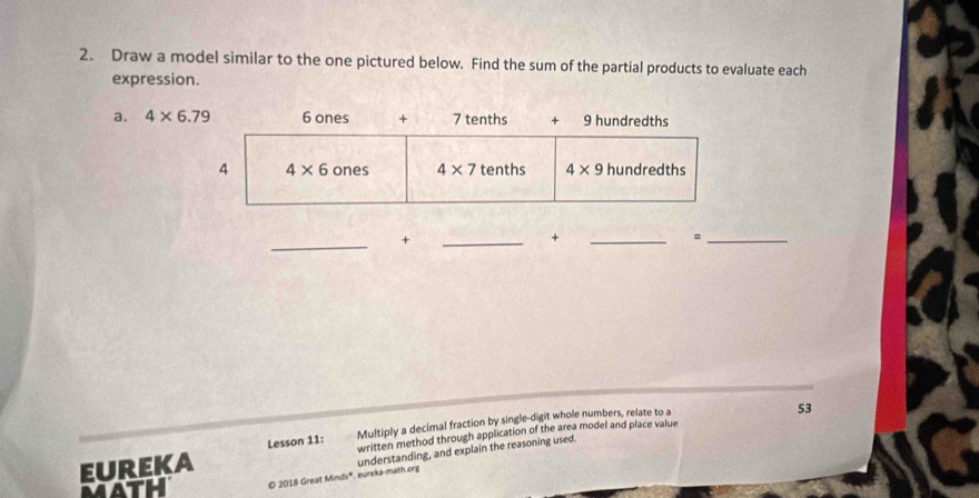 Draw a model similar to the one pictured below. Find the sum of the partial products to evaluate each
expression.
a. 4* 6.79
_
+
_
+
_
_=
Multiply a decimal fraction by single-digit whole numbers, relate to a
written method through application of the area model and place value 53
understanding, and explain the reasoning used.
EUREKA Lesson 11:
mAtH © 2018 Great Minds*. eureka-math.org