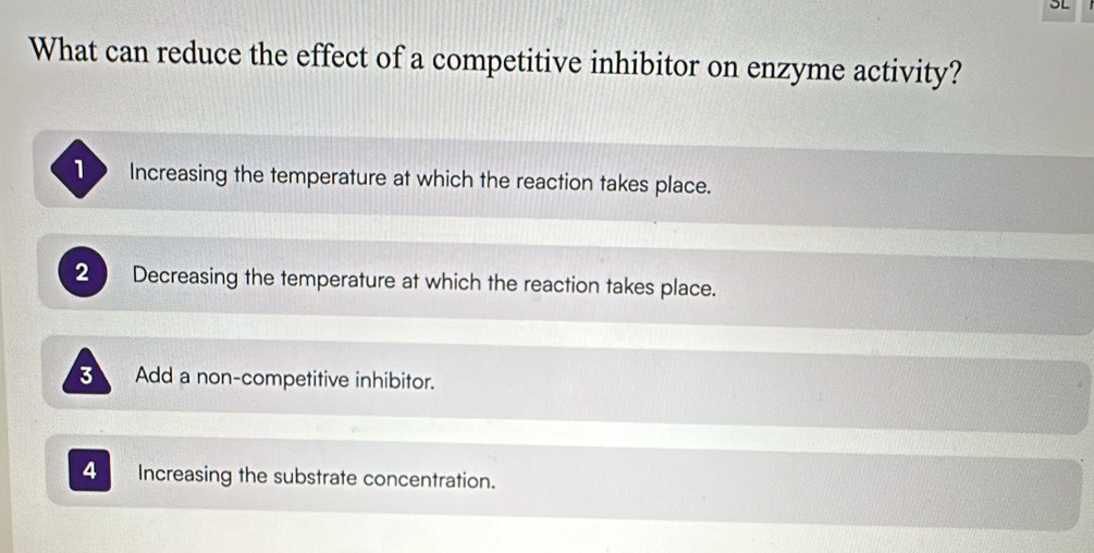 What can reduce the effect of a competitive inhibitor on enzyme activity?
Increasing the temperature at which the reaction takes place.
2 Decreasing the temperature at which the reaction takes place.
3 Add a non-competitive inhibitor.
4 Increasing the substrate concentration.