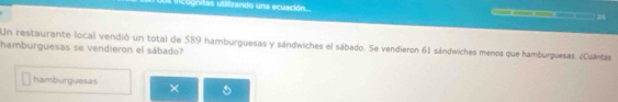 ifcognitas utilizando una ecuación.... 1 
Un restaurante local vendió un total de 589 hamburguesas y sándwiches el sábado. Se vendieron 61 sándwiches menos que hamburguesas. ¿Cuántas 
hamburguesas se vendieron el sábado? 
hamburguesas ×