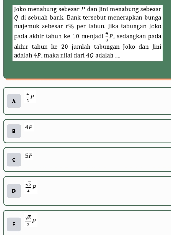 Joko menabung sebesar P dan Jini menabung sebesar
Q di sebuah bank. Bank tersebut menerapkan bunga
majemuk sebesar r% per tahun. Jika tabungan Joko
pada akhir tahun ke 10 menjadi  4/3 P , sedangkan pada
akhir tahun ke 20 jumlah tabungan Joko dan Jini
adalah 4P, maka nilai dari 4Q adalah ....
A  4/3 P
B
4P
5P
C
D  sqrt(5)/4 P
E  sqrt(5)/2 P