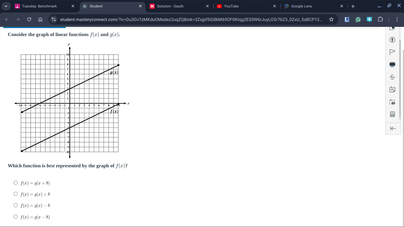 Tuesday: Benchmark × M Student * Solution - Gauth × YouTube Google Lens +
student.masteryconnect.com/?iv=Du3Gv7zMKduOMadez2uqZQ&tok=3Zsjpf5iG8kM69OF0Ktqg2ES5W6rJuyLO2r7bZ3_0ZxU_5sBCP
Consider the graph of linear functions f(x) and g(x).
I←
Which function is best represented by the graph of f(x) ?
f(x)=g(x+8)
f(x)=g(x)+8
f(x)=g(x)-8
f(x)=g(x-8)