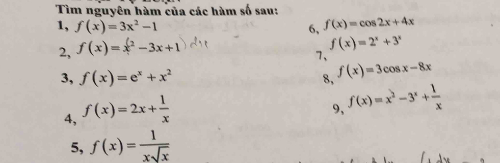 Tìm nguyên hàm của các hàm số sau: 
1, f(x)=3x^2-1 6, f(x)=cos 2x+4x
2, f(x)=x^2-3x+1
f(x)=2^x+3^x
7、 
3, f(x)=e^x+x^2 8, f(x)=3cos x-8x
4, f(x)=2x+ 1/x 
9, f(x)=x^2-3^x+ 1/x 
5, f(x)= 1/xsqrt(x) 