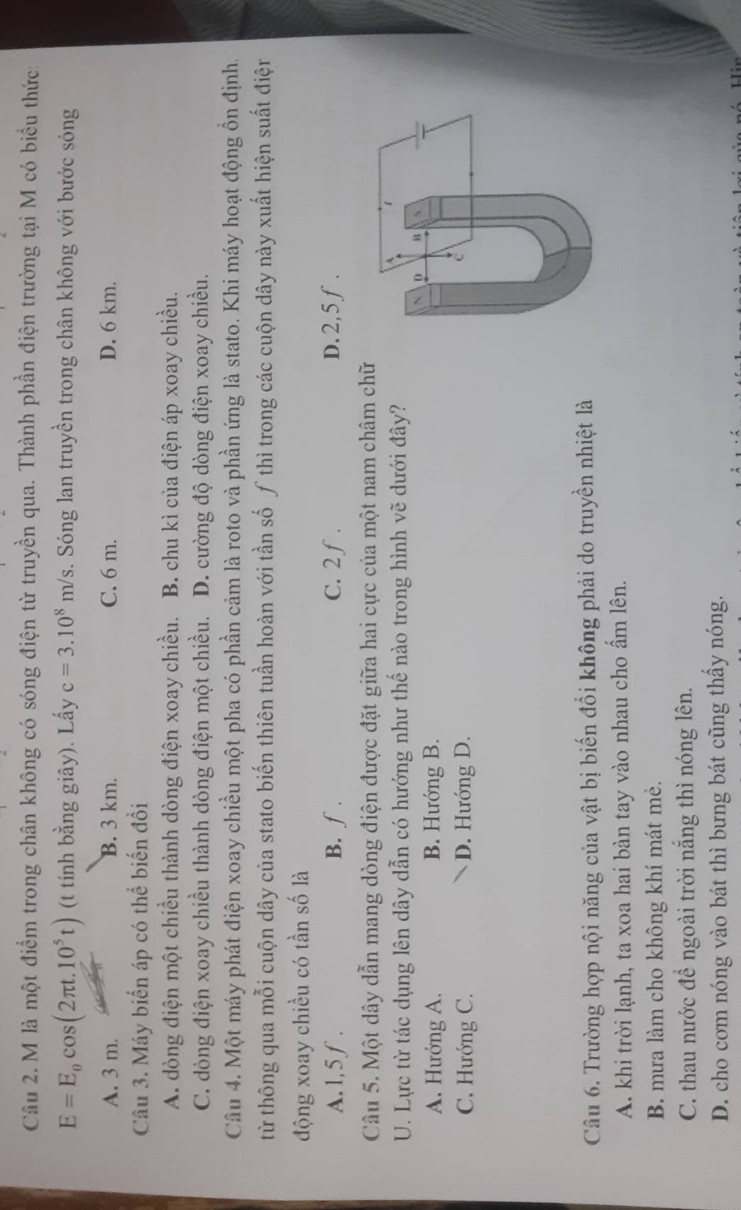 là một điểm trong chân không có sóng điện từ truyền qua. Thành phần điện trường tại M có biểu thức:
E=E_0cos (2π t.10^5t) (t tính bằng giây). Lấy c=3.10^8m/s s. Sóng lan truyền trong chân không với bước sóng
A. 3 m. B. 3 km. C. 6 m. D. 6 km.
Câu 3. Máy biến áp có thể biến đổi
A. dòng điện một chiều thành dòng điện xoay chiều. B. chu kì của điện áp xoay chiều.
C. dòng điện xoay chiều thành dòng điện một chiều. D. cường độ dòng điện xoay chiều.
Câu 4. Một máy phát điện xoay chiều một pha có phần cảm là roto và phần ứng là stato. Khi máy hoạt động ổn định.
từ thông qua mỗi cuộn dây của stato biến thiên tuần hoàn với tần số ƒ thì trong các cuộn dây này xuất hiện suất điện
động xoay chiều có tần số là
A. 1,5 f. B. ∫ . C. 2 ƒ . D. 2,5 ƒ.
Câu 5. Một dây dẫn mang dòng điện được đặt giữa hai cực của một nam châm chữ
U. Lực từ tác dụng lên dây dẫn có hướng như thế nào trong hình vẽ dưới đây?
1
A. Hướng A. B. Hướng B.
N D B S
C. Hướng C. D. Hướng D.
C
Câu 6. Trường hợp nội năng của vật bị biến đổi không phải do truyền nhiệt là
A. khi trời lạnh, ta xoa hai bàn tay vào nhau cho ẩm lên.
B. mưa làm cho không khí mát mẻ.
C. thau nước để ngoài trời nắng thì nóng lên.
D. cho com nóng vào bát thì bưng bát cũng thầy nóng.