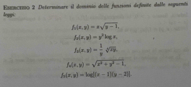 Determinare il dominio delle funzioni definite dalle seguenti 
leggi:
f_1(x,y)=xsqrt(y-1),
f_2(x,y)=y^2log x,
f_3(x,y)= 1/y sqrt[4](xy),
f_4(x,y)=sqrt(x^2+y^2-1),
f_5(x,y)=log [(x-1)(y-2)].