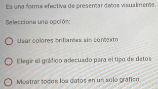 Es una forma efectiva de presentar datos visualmente.
Selecciona una opción:
Usar colores brillantes sin contexto
Elegir el gráfico adecuado para el tipo de datos
Mostrar todos los datos en un solo gráfico