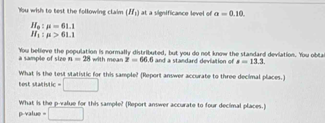 You wish to test the following claim (H_1) at a significance level of alpha =0.10.
H_0:mu =61.1
H_1:mu >61.1
You believe the population is normally distributed, but you do not know the standard deviation. You obta 
a sample of size n=28 with mean overline x=66.6 and a standard deviation of s=13.3. 
What is the test statistic for this sample? (Report answer accurate to three decimal places.) 
test statistic =□
What is the p -value for this sample? (Report answer accurate to four decimal places.)
p-value =□