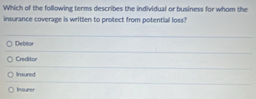 Which of the following terms describes the individual or business for whom the
insurance coverage is written to protect from potential loss?
Debtor
Creditor
Insured
Insurer