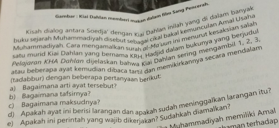 Gambar : Kiai Dahlan memberi makan dalam film Sang Pencerah 
Kisah dialog antara Soedja’ dengan Kiai Dahlan inilah yang di dalam banyak 
buku sejarah Muhammadiyah disebut sebagai cikal bakal kemunculan Amal Usaha 
Muhammadiyah. Cara mengamalkan surah al-Ma'uun ini menurut kesaksian salah 
satu murid Kiai Dahlan yang bernama KRH. Hadjid dalam bukunya yang berjudul 
Pelajaran KHA Dahlan dijelaskan bahwa Kiai Dahlan sering mengambil 1, 2, 3. 
atau beberapa ayat kemudian dibaca tartil dan memikirkannya secara mendalam 
(tadabbur) dengan beberapa pertanyaan berikut: 
a) Bagaimana arti ayat tersebut? 
b) Bagaimana tafsirnya? 
d) Apakah ayat ini berisi larangan dan apakah sudah meninggalkan larangan itu? c) Bagaimana maksudnya? 
e) Apakah ini perintah yang wajib dikerjakan? Sudahkah diamalkan? 
Muhammadiyah memiliki Amal 
haman terhadap