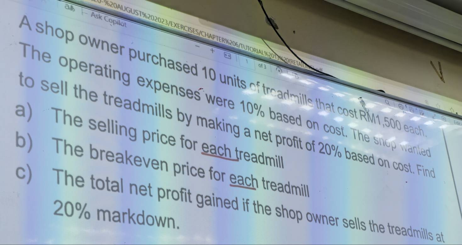 as 
Ask Copilot 
%20AUGUST%202023/EXERCISES/CHAPTER%206/TUTORIAL%2013%20(RET 
+ 
` of 3 
A shop owner purchased 10 units of treadmills that cost RM1,500 each 
The operating expenses were 10% based on cost. The snop wante 
o sell the treadmills by making a net profit of 20% based on cost. Fin 
a) “The selling price for each treadmill 
b) . The breakeven price for each treadmill 
c) The total net profit gained if the shop owner sells the treadmills at
20% markdown.