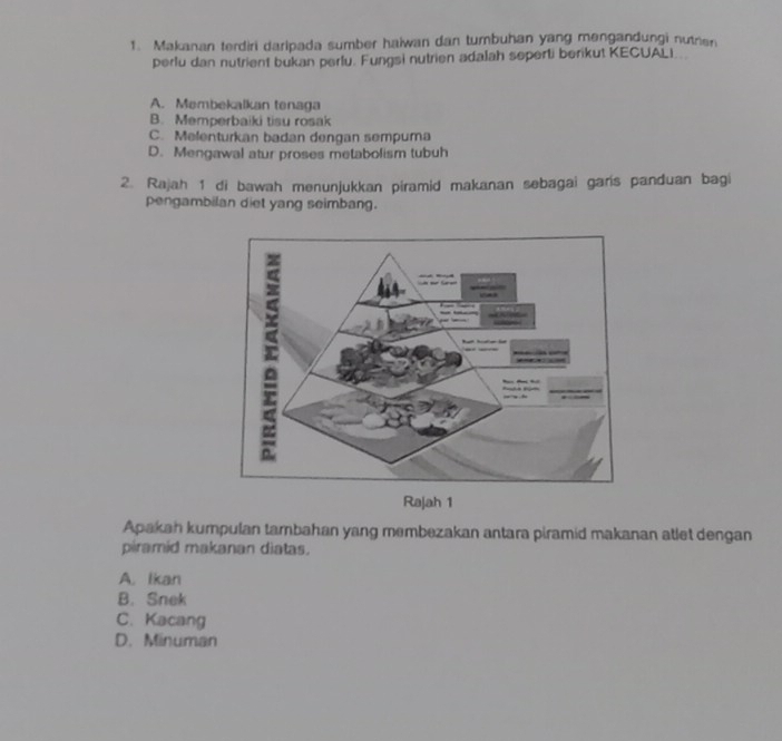 Makanan terdiri daripada sumber haiwan dan tumbuhan yang mengandungi nutnen
perlu dan nutrient bukan perlu. Fungsi nutrien adalah seperti berikut KECUALI.
A. Membekalkan tenaga
B. Memperbaiki tisu rosak
C. Melenturkan badan dengan sempuma
D. Mengawal atur proses metabolism tubuh
2. Rajah 1 di bawah menunjukkan piramid makanan sebagai garis panduan bagi
pengambilan diet yang seimbang.
Apakan kumpulan tambahan yang membezakan antara piramid makanan atlet dengan
piramid makanan diatas.
A. Ikan
B. Snek
C. Kacang
D. Minuman