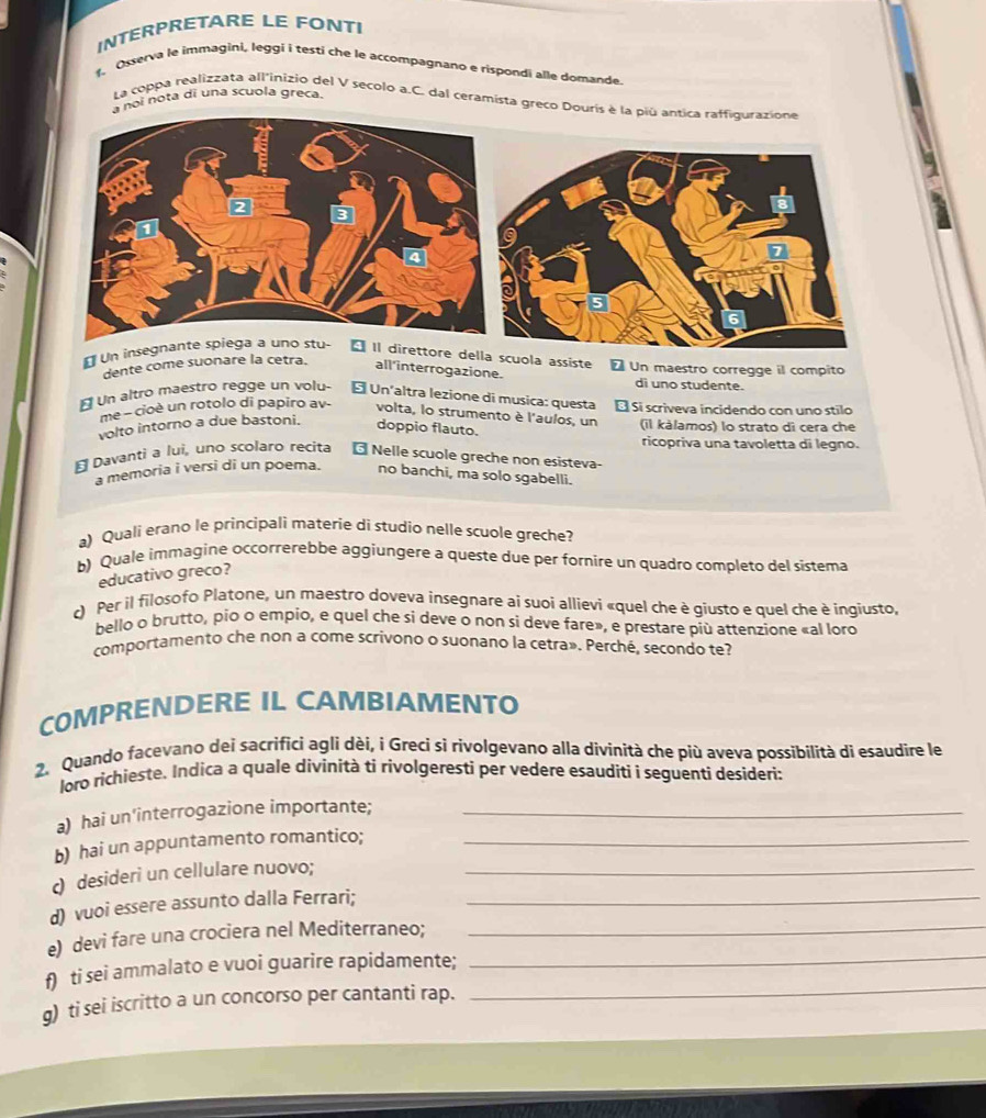 INTERPRETARE LE FONTI
. Osserva le immagini, leggi i testí che le accompagnano e rispondi alle domande.
noi nota di una scuola greca.
La coppa realizzata all'inizio del V secolo a.C. dal ceramista greco Do
€ Un insegnante -Il direttore della scuola assiste * Un maestro corregge il compito
dente come suonare la cetra. all'interrogazione. di uno studente.
É Un altro maestro regge un volu- É Un'altra lezione di musica: questa É Si scriveva incidendo con uno stilo
me - cioè un rotolo di papiro av- volta, lo strumento è l'aulos, un
volto intorno a due bastoni. doppio flauto. (il kàlamos) lo strato dì cera che
ricopriva una tavoletta di legno.
E Davanti a lui, uno scolaro recita 6  Nelle scuole greche non esisteva
a memoria i versi di un poema. no banchi, ma solo sgabelli.
a) Quali erano le principali materie di studio nelle scuole greche?
b) Quale immagine occorrerebbe aggiungere a queste due per fornire un quadro completo del sistema
educativo greco?
c) Per il filosofo Platone, un maestro doveva insegnare ai suoi allievi «quel che è giusto e quel che è ingiusto,
bello o brutto, pio o empio, e quel che si deve o non si deve fare», e prestare più attenzione «al loro
comportamento che non a come scrívono o suonano la cetra», Perché, secondo te?
COMPRENDERE IL CAMBIAMENTO
2. Quando facevano dei sacrifici agli dèi, i Greci sì rivolgevano alla divinità che più aveva possibilità di esaudire le
loro richieste. Indica a quale divinità ti rivolgeresti per vedere esauditi i seguenti desideri:
a) hai un'interrogazione importante;_
b) hai un appuntamento romantico;_
c) desideri un cellulare nuovo;_
d) vuoi essere assunto dalla Ferrari;_
e) devi fare una crociera nel Mediterraneo;
_
f) ti sei ammalato e vuoi guarire rapidamente;
_
g) ti sei iscritto a un concorso per cantanti rap.
_