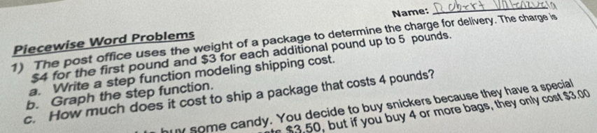 Piecewise Word Problems Name: 
_ 
1) The post office uses the weight of a package to determine the charge for delivery. The charge is
$4 for the first pound and $3 for each additional pound up to 5 pounds. 
a. Write a step function modeling shipping cost. 
b. Graph the step function. 
c. How much does it cost to ship a package that costs 4 pounds? 
y some candy. You decide to buy snickers because they have a special 
ut you buy 4 or more bags, they only cost $3.00