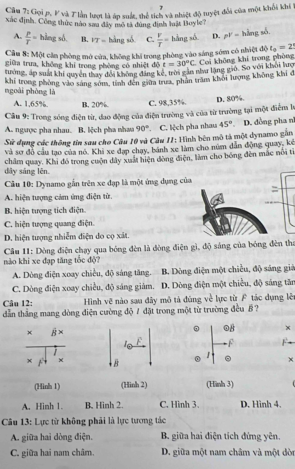 Gọi p, V và 7 lần lượt là áp suất, thể tích và nhiệt độ tuyệt đối của một khối khí h
xác định. Công thức nào sau đây mô tả đúng định luật Boyle?
A.  p/T = hingshat o. B. VT= hingshat o. C.  V/T =hingso. D. pV=hingso.
* Câu 8: Một căn phòng mở cửa, không khí trong phòng vào sáng sớm có nhiệt độ t_0=25
giữa trưa, không khí trong phòng có nhiệt độ t=30°C C. Coi không khí trong phòng
tưởng, áp suất khí quyển thay đổi không đáng kc ê, trời gần như lặng gió. So với khối lượ
khí trong phòng vào sáng sớm, tính đến giữa trưa, phần trăm khối lượng không khí đ
ngoài phòng là
A. 1,65%. B. 20%. C. 98,35%. D. 80%.
Câu 9: Trong sóng điện từ, dao động của điện trường và của từ trường tại một điểm lý
A. ngược pha nhau. B. lệch pha nhau 90° C. lệch pha nhau 45° D. đồng pha nh
Sử dụng các thông tìn sau cho Câu 10 và Câu 11: Hình bên mô tả một dynamo gắn
và sơ đồ cầu tạo của nó. Khi xe đạp chạy, bánh xe làm cho núm dẫn động quay, ké
châm quay. Khi đó trong cuộn dây xuất hiện dòng điện, làm cho bóng đèn mắc nổi ti
dây sáng lên.
Câu 10: Dynamo gắn trên xe đạp là một ứng dụng của
A. hiện tượng cảm ứng điện từ.
B. hiện tượng tích điện.
C. hiện tượng quang điện.
D. hiện tượng nhiễm điện do cọ xát.
Câu 11: Dòng điện chạy qua bóng đèn là dòng điện gì, độ sáng của bóng đèn tha
nào khi xe đạp tăng tốc độ?
A. Dòng điện xoay chiều, độ sáng tăng.  B. Dòng điện một chiều, độ sáng giả
C. Dòng điện xoay chiều, độ sáng giảm. D. Dòng điện một chiều, độ sáng tăn
Câu 12: Hình vẽ nào sau dây mô tả đúng về lực từ F tác dụng lên
dẫn thẳng mang dòng điện cường độ / đặt trong một từ trường đều B ?
。 OB ×
frac * B* * r f^(frac 1)4* 
10 F
F
。 1 。
B
(Hình 1) (Hinh 2) (Hình 3) (
A. Hình 1. B. Hình 2. C. Hình 3. D. Hình 4.
*  Câu 13: Lực từ không phải là lực tương tác
A. giữa hai dòng điện. B. giữa hai điện tích đứng yên.
C. giữa hai nam châm. D. giữa một nam châm và một dòn
