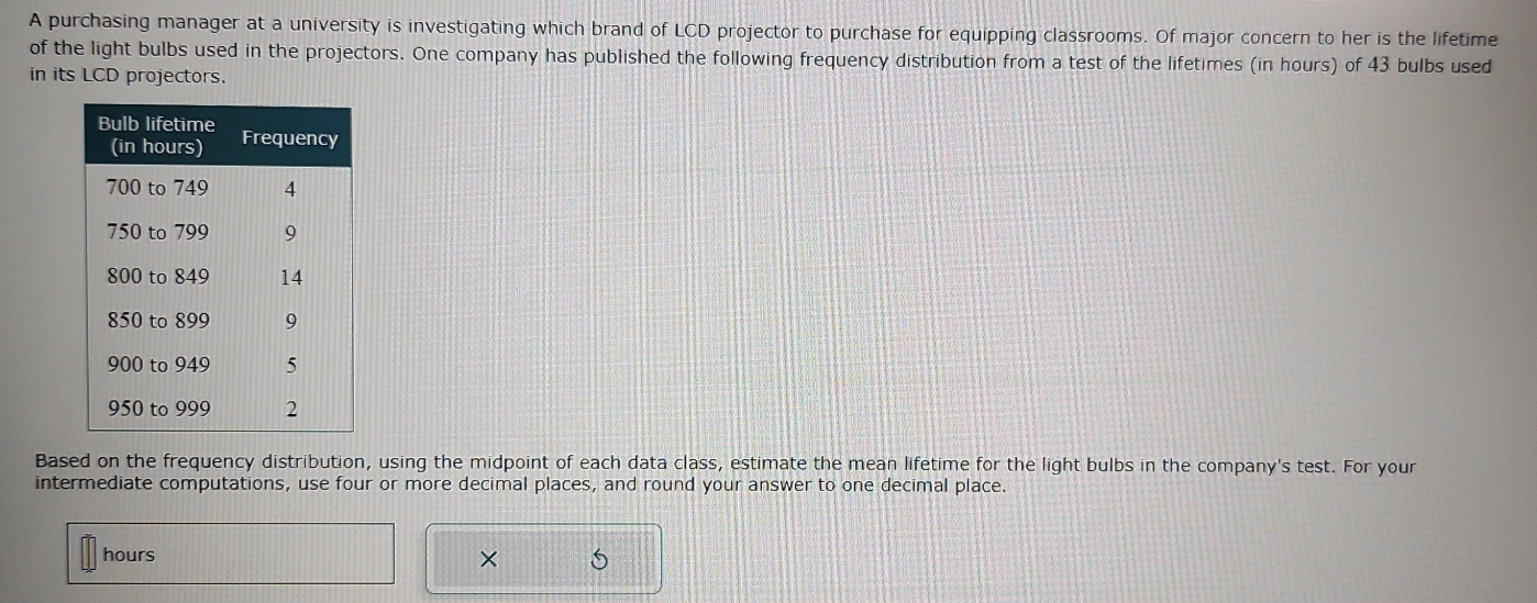 A purchasing manager at a university is investigating which brand of LCD projector to purchase for equipping classrooms. Of major concern to her is the lifetime 
of the light bulbs used in the projectors. One company has published the following frequency distribution from a test of the lifetimes (in hours) of 43 bulbs used 
in its LCD projectors. 
Based on the frequency distribution, using the midpoint of each data class, estimate the mean lifetime for the light bulbs in the company's test. For your 
intermediate computations, use four or more decimal places, and round your answer to one decimal place.
hours
×