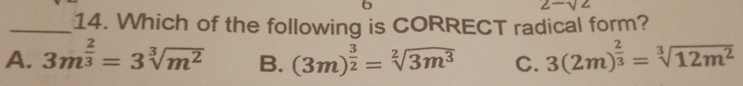 6
2-sqrt(2)
_14. Which of the following is CORRECT radical form?
A. 3m^(frac 2)3=3sqrt[3](m^2) (3m)^ 3/2 =sqrt[2](3m^3) C. 3(2m)^ 2/3 =sqrt[3](12m^2)
B.