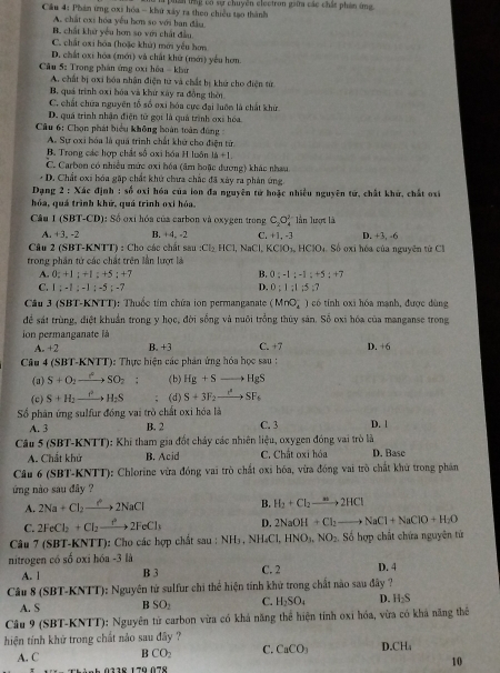 Cầu 4: Phán ứng oxi hóa - khu xây ra theo chiều tạo thành phân tng có sự chuyền clectron giữa các chất phản ứng.
A. chất oxi hóa yếu hơn so với ban đầu
B. chất khử yêu hơn so với chất đầu.
C. chất oxi hóa (hoặc khử) mới yếu hơn
D. chất oxi hóa (mới) và chất khử (mới) yểu hơm.
Câu 5: Trong phân ứng oxi hóa - khu
A. chất bị oxi bóa nhân điện tử và chất bị khứ cho điện tử
B. quá trình 0x1 bóa và khử xây ra đồng thời
C. chất chữa nguyên tổ số oxi hóa cực đại luớn là chất khử.
D. quá trình nhận điện tử gọi là quả trình oxi hóa
Câu 6: Chọn phát biểu không hoàn toàn đúng
A. Sự oxi bóa là quá trình chất khử cho điện tử
B. Trong các hợp chất số oxi hóa H luôn 16+1.
C. Carbon có nhiều mức oxi bóa (âm hoặc đương) khác nhau
- D. Chất oxi hóa gặp chất khứ chưa chắc đã xây ra phản ứng.
Dạng 2 : Xác định : số oxi hóa của lon đa nguyên tử hoặc nhiều nguyên tử, chất khử, chất oxi
hóa, quá trình khử, quá trình oxi hóa.
Câu 1(SBT-CD : Số oxi hóa của carbon và oxygen trong C_2O_4^((2-) lần lượt là
A. +3. -2 B. +4, -2 C. +1, -3 D. +3, -6
Câu 2 (SBT-KNTT) : Cho các chất Sau:Cl_2)HCl 1, NaCl, KCIO_3,HCIO 4. Số oxi hóa của nguyên tử CI
trong phần tứ các chất trên lần lượt là
B.
A. 0;+1;+1;+5;+7 0:-1;-1;+5;+7
D.
C. 1;-1;-1;-5;-7 0:1:1:5:7
Cầu 3 (SBT-KNTT): Thuốc tim chứa ion permanganate (MnO_2^(-) có tính oxi hóa mạnh, được dùng
đề sát trùng, điệt khuẩn trong y học, đời sống và nuôi trồng thủy sản. Số oxi hóa của manganse trong
on permanganate là
A. +2 B. +3 C. +7
Câu 4 (SBT-KNTT): Thực hiện các phản ứng hóa học sau : D. +6
(a) S+O_2)to SO_2: (b) Hg+Sto HgS
(c) S+H_2xrightarrow Ito H_2S; (d) S+3F_2to SF_6
Số phân ứng sulfur đồng vai trò chất oxi hóa là C. 3 D. 1
A. 3 B. 2
Câu 5 (SBT-KNTT): Khi tham gia đốt chảy các nhiên liệu, oxygen đóng vai trò là
A. Chất khử B. Acid C. Chất oxi hóa D. Base
Câu 6 (SBT-KNTT): Chlorine vừa đóng vai trò chất oxi hóa, vừa đóng vai trò chất khử trong phán
ứng nào sau đây ?
A. 2Na+Cl_2to 2NaCl
B. H_2+Cl_2to 2HCl
C. 2FeCl_2+Cl_2to 2FeCl_3 D. 2NaOH+Cl_2to NaCl+NaClO+H_2O
Câu 7 (SBT-KNT 1 : Cho các hợp chất sau : NH₃ , NH₄Cl, HNO_3,NO_2, Số hợp chất chứa nguyên tử
nitrogen có overline O oxi hóa -3 là C. 2 D. 4
A. l B 3
Câu (SBT-KNTT) 0: Nguyên tử sulfur chi thể hiện tính khử trong chất nào sau đây ?
A. S B SO_1 C. H_2SO_4 D. H_2S
Câu 9 (SBT-KNTT): Nguyên tử carbon vừa có khả năng thể hiện tỉnh oxi hóa, vừa có khả năng thê
hiện tính khử trong chất nảo sau đây ?
A. C B CO_2 C. CaCO_3 D. CH
0118 170 07º
10