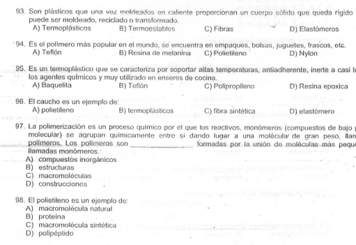 Son plásticos que una vez moldeados en caliente proporcionan un cuerpo sólido que queda rigido
puede ser moldeado, reciciado o transformado.
A) Termoplásticos B) Termoestables C) Fibras D) Elastómeros
94. Es el polimero más popular en el mundo, se encuentra en empaques, bolsas, juguetes, frascos, etc.
A) Teflón B) Resina de melanina C) Polietileno D) Nylon
95. Es un termoplástico que se caracteriza por soportar altas temperaturas, antiadherente, inerte a casi te
los agentes químicos y muy utilizado en enseres de cocina.
A) Baquelita B) Teflón C) Polipropileno D) Resina epoxica
96. El caucho es un ejemplo de:
A) polietileno B) termoplásticos C) fibra sintética D) elastómero
97. La polimerización es un proceso químico por el que los reactivos, monómeros (compuestos de bajo
molecular) se agrupan quimicamente entre si dando lugar a una molécula de gran peso, Ilan
polímeros. Los polímeros son _formadas por la unión de moléculas más pequ
Ilamadas monómeros.'
A) compuestos inorgánicos
B) estructuras
C) macromoléculas
D) construcciones
98. El polietileno es un ejemplo de:
A) macromolécula natural
B) proteina
C) macromolécula sintética
D) polipéptido