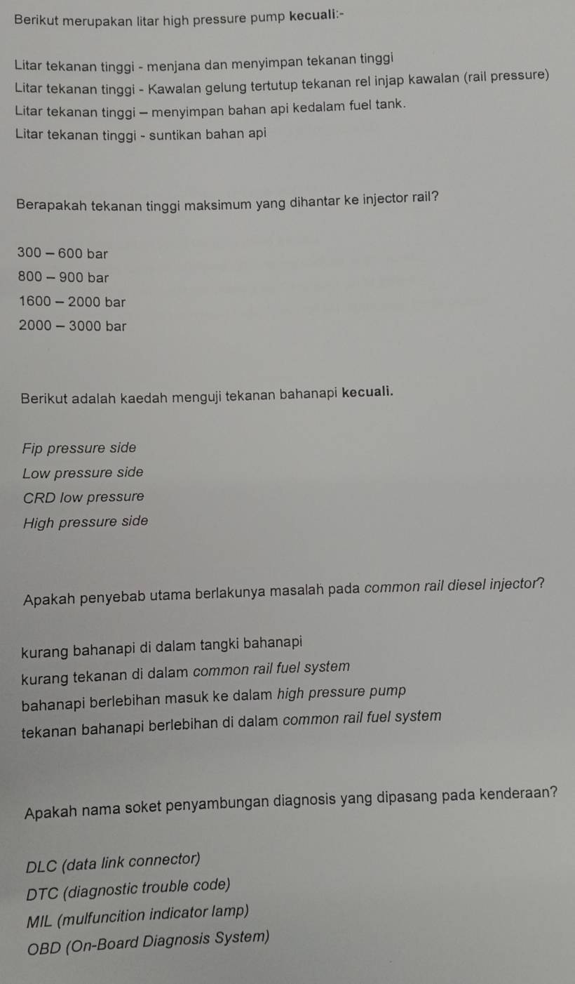 Berikut merupakan litar high pressure pump kecuali:-
Litar tekanan tinggi - menjana dan menyimpan tekanan tinggi
Litar tekanan tinggi - Kawalan gelung tertutup tekanan rel injap kawalan (rail pressure)
Litar tekanan tinggi - menyimpan bahan api kedalam fuel tank.
Litar tekanan tinggi - suntikan bahan api
Berapakah tekanan tinggi maksimum yang dihantar ke injector rail?
300 - 600 bar
800 - 900 bar
1600 - 2000 bar
2000 - 3000 bar
Berikut adalah kaedah menguji tekanan bahanapi kecuali.
Fip pressure side
Low pressure side
CRD low pressure
High pressure side
Apakah penyebab utama berlakunya masalah pada common rail diesel injector?
kurang bahanapi di dalam tangki bahanapi
kurang tekanan di dalam common rail fuel system
bahanapi berlebihan masuk ke dalam high pressure pump
tekanan bahanapi berlebihan di dalam common rail fuel system
Apakah nama soket penyambungan diagnosis yang dipasang pada kenderaan?
DLC (data link connector)
DTC (diagnostic trouble code)
MIL (mulfuncition indicator lamp)
OBD (On-Board Diagnosis System)