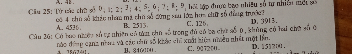 48.
Câu 25: Từ các chữ số 0; 1; 2; 3; 4; 5; 6; 7; 8; 9, hỏi lập được bao nhiêu số tự nhiên môi số
có 4 chữ số khác nhau mà chữ số đứng sau lớn hơn chữ số đằng trước?
A. 4536. B. 2513. C. 126. D. 3913.
Câu 26: Có bao nhiêu số tự nhiên có tám chữ số trong đó có ba chữ số 0, không có hai chữ số 0
nào đứng cạnh nhau và các chữ số khác chi xuất hiện nhiều nhất một lần.
786240. B. 846000. C. 907200. D. 151200.