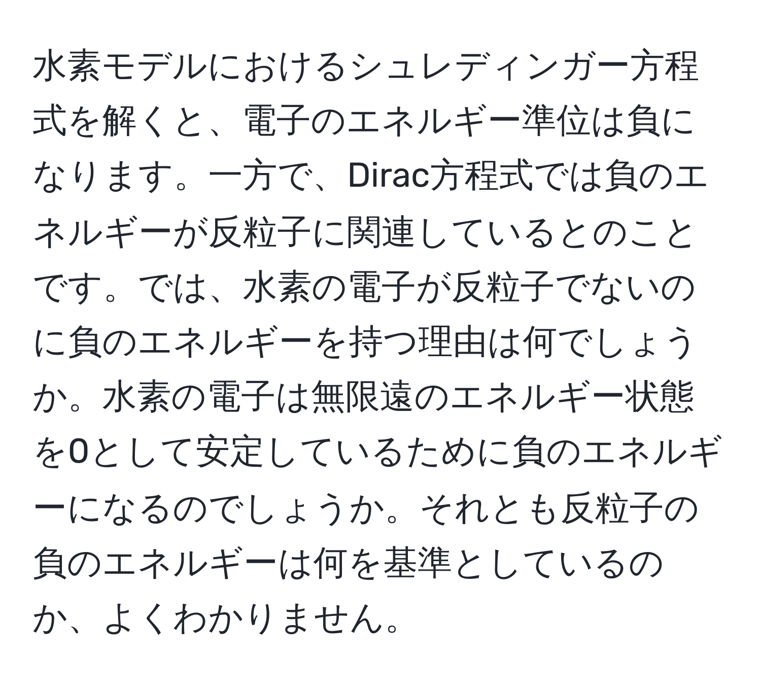 水素モデルにおけるシュレディンガー方程式を解くと、電子のエネルギー準位は負になります。一方で、Dirac方程式では負のエネルギーが反粒子に関連しているとのことです。では、水素の電子が反粒子でないのに負のエネルギーを持つ理由は何でしょうか。水素の電子は無限遠のエネルギー状態を0として安定しているために負のエネルギーになるのでしょうか。それとも反粒子の負のエネルギーは何を基準としているのか、よくわかりません。