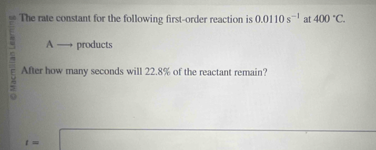 The rate constant for the following first-order reaction is 0.0110s^(-1) at 400°C.
A- products 
5 After how many seconds will 22.8% of the reactant remain?
t=□