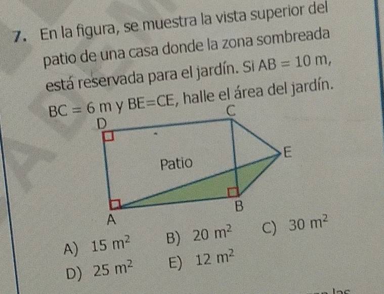 En la figura, se muestra la vista superior del
patio de una casa donde la zona sombreada
está reservada para el jardín. Si AB=10m,
BC=6m, halle el área del jardín.
A) 15m^2 B) 20m^2 30m^2
D) 25m^2 E) 12m^2