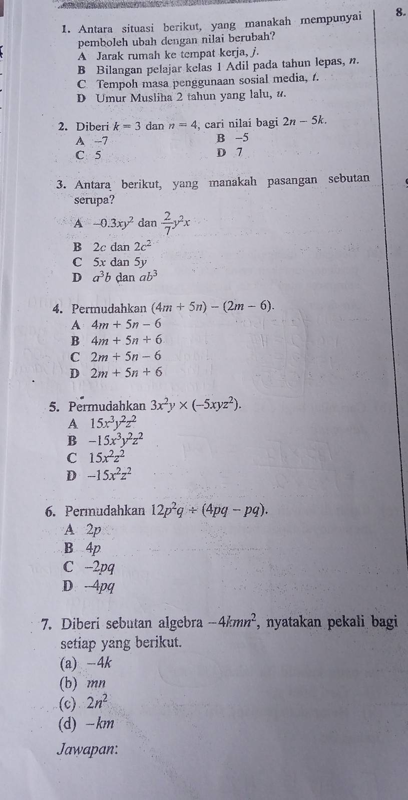 Antara situasi berikut, yang manakah mempunyai 8.
pemboleh ubah dengan nilai berubah?
A Jarak rumah ke tempat kerja, j.
B Bilangan pelajar kelas 1 Adil pada tahun lepas, n.
C. Tempoh masa penggunaan sosial media, t.
D Umur Musliha 2 tahun yang lalu, u.
2. Diberi k=3 dan n=4 , cari nilaí bagi 2n-5k.
A -7 B -5
C. 5 D 7
3. Antara berikut, yang manakah pasangan sebutan
serupa?
A -0.3xy^2 dan  2/7 y^2x
B 2c dan 2c^2
C 5x dan 5y
D a^3b dan ab^3
4. Permudahkan (4m+5n)-(2m-6).
A 4m+5n-6
B 4m+5n+6. 
C 2m+5n-6
D 2m+5n+6
5. Permudahkan 3x^2y* (-5xyz^2).
A 15x^3y^2z^2
B -15x^3y^2z^2
C 15x^2z^2
D -15x^2z^2
6. Permudahkan 12p^2q/ (4pq-pq).
A 2p
B 4p
C -2pq
D. 4pq
7. Diberi sebutan algebra -4kmn^2 , nyatakan pekali bagi 
setiap yang berikut.
(a) -4k
(b) mn
(c) 2n^2
(d) -km
Jawapan: