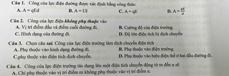 Công của lực điện đường được xác định bằng công thức:
A. A=qEd B. A=UI C. A=qE D. A= qE/d 
Câu 2. Công của lực điện không phụ thuộc vào
A. Vị trí điềm đầu và điểm cuối đường đi. B. Cường độ của điện trường.
C. Hình dạng của đường đi. D. Độ lớn điện tích bị dịch chuyển
Câu 3. Chọn câu sai. Công của lực điện trường làm dịch chuyển điện tích
A. Phụ thuộc vào hình dạng đường đi. B. Phụ thuộc vào điện trường.
C.phụ thuộc vào điện tích dịch chuyển. D. Phụ thuộc vào hiệu điện thể ở hai đầu đường đi.
Câu 4. Công của lực điện trường tác dụng lên một điện tích chuyển động từ m đến n sẽ
A. Chỉ phụ thuộc vào vị trí điểm m không phụ thuộc vào vị trí điểm n.