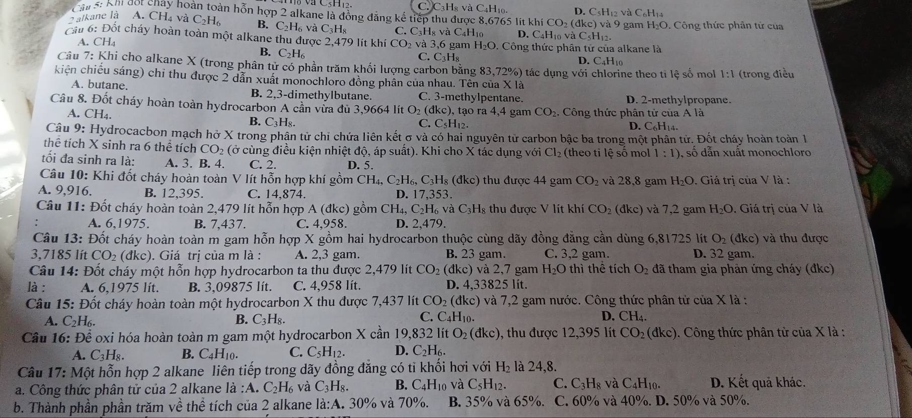 và C5H12. C C 3H_8 và C4H10. D. C5H12 và C6H14
Cầu 5: Khi đot chay hoàn toàn hỗn hợp 2 alkane là đồng đẳng kế tiếp thu được 8,6765 lít khí CO_2(dkc) ) và 9 gam H_2O. Công thức phân tử của
2 alkane là A. CH₄ và C_2H_6 B. C_2H_6v_6^(2 C_3)H_8 C. C₃H8 và C4H10 D. C_4H_10 và ( _5H_12.
Cầu 6: Đốt cháy hoàn toàn một alkane thu được 2,479 lít khí CO_2 và 3,6 gam H_2O. Công thức phân tử của alkane là
A. CH4
B. C_2H_6
C. C_3H_8
D. C_4H_1^((Câu 7: Khi cho alkane X (trong phân tử có phần trăm khối lượng carbon bằng 83 ,72% () tác dụng với chlorine theo ti lệ số mol 1:1 (trong điều
kiện chiếu sáng) chỉ thu được 2 dẫn xuất monochloro đồng phân của nhau. Tên của * | à
A. butane. C. 3-methylpentane. D. 2-methylpropane.
B. 2,3-dimethylbutane.
Câu 8. Đốt cháy hoàn toàn hydrocarbon A cần vừa đủ 3,9664 lít O_2)( đk c) , tạo ra 4,4 gam CO_2). Công thức phân tử của A là
A. CH₄. C. C₅H₁2.
B. C_3H_8.
D. C_6H_1 4.
Câu 9: Hydrocacbon mạch hở X trong phân tử chỉ chứa liên kết σ và có hai nguyên tử carbon bậc ba trong một phân tử. Đốt cháy hoàn toàn 1
thế tích X sinh ra 6 thể tích CO_2 (ở cùng điều kiện nhiệt độ, áp suất). Khi cho X tác dụng với Cl_2 (theo ti lệ số mol 1:1) , số dẫn xuất monochloro
tối đa sinh ra là: A. 3. B. 4. C. 2. D. 5.
Câu 10: Khi đốt cháy hoàn toàn V lít hỗn hợp khí gồm CH₄, C_2H_6,C_3H_8(dkc) ) thu được 44 gam CO_2 và 28,8 gam H_2O. Giá trị của V là :
A. 9,916. B. 12,395. C. 14,874. D. 17,353.
Câu 11: Đốt cháy hoàn toàn 2,479 lít hỗn hợp A (đkc) gồm CH_4,C_2H_6vaC_3H_8 s thu được V lít khí CO_2 (đkc) và 7,2 gam H_2O. Giá trị của V là
A. 6,1975. B. 7,437. C. 4,958. D. 2,479.
Câu 13: Đốt cháy hoàn toàn m gam hỗn hợp X gồm hai hydrocarbon thuộc cùng dãy đồng đằng cần dùng 6,81725 lít O_2 (đ (c) và thu được
3,7185 lít CO_2 (đkc). Giá trị của m là : A. 2,3 gam. B. 23 gam. C. 3,2 gam. D. 32 gam.
Câu 14: Đốt cháy một hỗn hợp hydrocarbon ta thu được 2,479 lít CO_2 (đkc) và 2,7 gam H_2O thì thể tích O_2 đã tham gia phản ứng cháy (đkc)
là: A. 6,1975 lít. B. 3,09875 lít. C. 4,958 lít. D. 4,33825 lít.
Câu 15: Đốt cháy hoàn toàn một hydrocarbon X thu được 7,437 lít CO_2 (đkc) và 7,2 gam nước. Công thức phân tử của X là :
C.
A. C_2H_6. B. C_3H_8. C_4 H₁0. D. CH_4
Câu 16: Dhat e * oxi hóa hoàn toàn m gam một hydrocarbon X cần 19,832 lít O_2(dkc) 9, thu được 12,395 lít CO_2(dkc) 1. Công thức phân tử của X là :
A. C_3H_8. B. C_4H_10. C. C_5H_12. D. C_2H_6.
Câu 17: Một hỗn hợp 2 alkane liên tiếp trong dãy đồng đẳng có tỉ khối hơi với H_2 là 24,8.
a. Công thức phân tử của 2 alkane l_2:A.C_2H_6 và C_3H_8. B. C_4H_10 và C_5H_12. C. C_3H_8 và C_4H_10. D. Kết quả khác.
b. Thành phần phần trăm về thể tích của 2 alkane là:A. 30% và 70%. B. 35% và 65%. C. 60% và 40%. D. 50% và 50%.