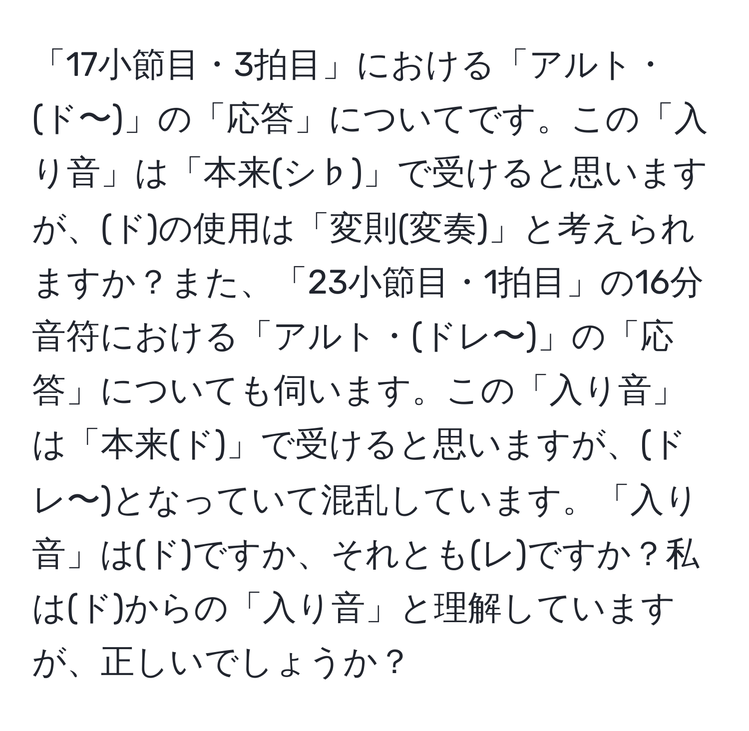 「17小節目・3拍目」における「アルト・(ド〜)」の「応答」についてです。この「入り音」は「本来(シ♭)」で受けると思いますが、(ド)の使用は「変則(変奏)」と考えられますか？また、「23小節目・1拍目」の16分音符における「アルト・(ドレ〜)」の「応答」についても伺います。この「入り音」は「本来(ド)」で受けると思いますが、(ドレ〜)となっていて混乱しています。「入り音」は(ド)ですか、それとも(レ)ですか？私は(ド)からの「入り音」と理解していますが、正しいでしょうか？