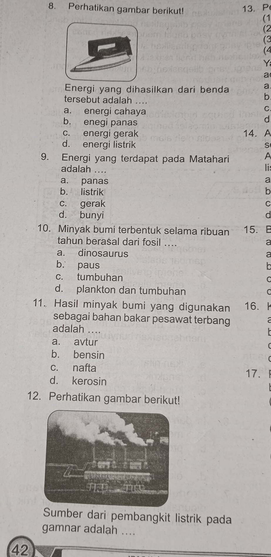 Perhatikan gambar berikut!
13. P
(1
(2
(3
(4
Y
a
Energi yang dihasilkan dari benda
a.
tersebut adalah ....
b
a. energi cahaya
C.
b. enegi panas
d
c. energi gerak 14. A
d. energi listrik S
9. Energi yang terdapat pada Matahari
A
adalah ....
lis
a. panas a
b. listrik b
c. gerak C
d. bunyi d
10. Minyak bumi terbentuk selama ribuan 15. E
tahun berasal dari fosil ... a
a. dinosaurus a
b. paus
c. tumbuhan
C
d. plankton dan tumbuhan
11. Hasil minyak bumi yang digunakan 16.
sebagai bahan bakar pesawat terbang
adalah ....
a. avtur
b. bensin
c. nafta
17.
d. kerosin
12. Perhatikan gambar berikut!
Sumber dari pembangkit listrik pada
gamnar adalah ....
42