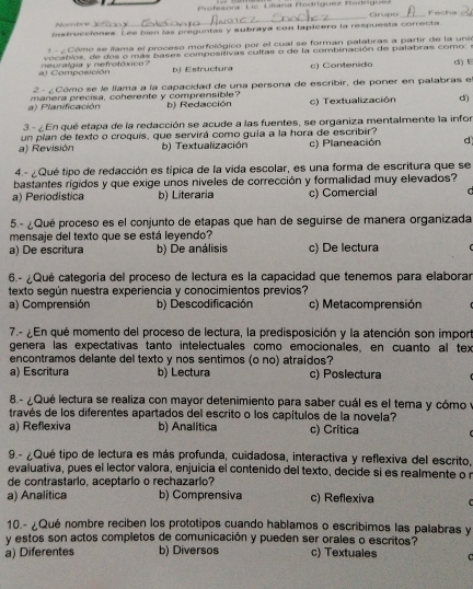 A  e     _ Profasora Lic Lifana Rodríguez Rodriguez
Crupo
Instrucciones. Lee bién las preguntas y subraya con lapicero la respuesta correcta
-   Cómo se iama el proceso morfológico por el cual se forman palabras a partir de la unio
Composición neuralgia y nefrotóxco vocablos, de dos o más bases compositivas cultas o de la combinación de palabras como: d) E
b) Estructura c) Contenido
2- ¿ Cómo se le líama a la capacidad de una persona de escribir, de poner en palabras e
a) Planificación manera precisa, coherente y comprensible? b) Redacción c) Textualización d)
3.- ¿ En qué etapa de la redacción se acude a las fuentes, se organiza mentalmente la infor
a) Revisión un plan de texto o croquís, que servirá como quía a la hora de escribir? c) Planeación d
b) Textualización
4.- ¿Qué tipo de redacción es típica de la vida escolar, es una forma de escritura que se
bastantes rígidos y que exige unos níveles de corrección y formalidad muy elevados?
a) Periodística b) Literaria c) Comercial U 
5.- ¿Qué proceso es el conjunto de etapas que han de seguirse de manera organizada
mensaje del texto que se está leyendo?
a) De escritura b) De análisis c) De lectura
6.- ¿Qué categoría del proceso de lectura es la capacidad que tenemos para elaborar
texto según nuestra experiencia y conocimientos previos?
a) Comprensión b) Descodificación c) Metacomprensión
7.- ¿En qué momento del proceso de lectura, la predisposición y la atención son import
genera las expectativas tanto intelectuales como emocionales, en cuanto al tex
encontramos delante del texto y nos sentimos (o no) atraídos?
a) Escritura b) Lectura c) Poslectura
8 - Qué lectura se realiza con mayor detenimiento para saber cuál es el tema y cómo y
través de los diferentes apartados del escrito o los capítulos de la novela?
a) Reflexiva b) Analítica c) Crítica
9 - ¿Qué tipo de lectura es más profunda, cuidadosa, interactiva y reflexiva del escrito,
evaluativa, pues el lector valora, enjuicia el contenido del texto, decide si es realmente o n
de contrastario, aceptario o rechazario?
a) Analítica b) Comprensiva c) Reflexiva   
10.- ¿Qué nombre reciben los prototipos cuando hablamos o escribimos las palabras y
y estos son actos completos de comunicación y pueden ser orales o escritos?
a) Diferentes b) Diversos c) Textuales