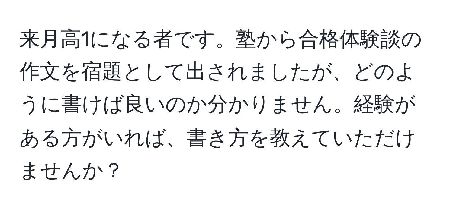 来月高1になる者です。塾から合格体験談の作文を宿題として出されましたが、どのように書けば良いのか分かりません。経験がある方がいれば、書き方を教えていただけませんか？