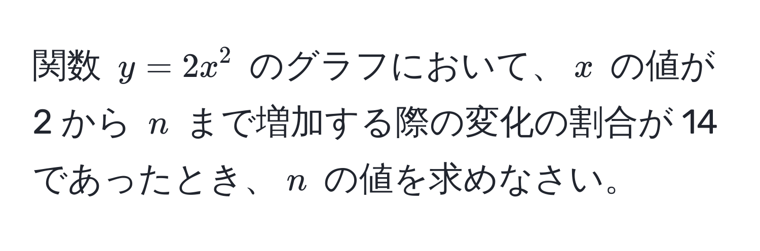 関数 $y = 2x^2$ のグラフにおいて、$x$ の値が 2 から $n$ まで増加する際の変化の割合が 14 であったとき、$n$ の値を求めなさい。