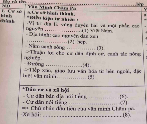 Họ và tên _lớp 
ND Văn Minh Chăm Pa 
V 
1. Cơ sở a.Cơ sở hình thành. 
a 
hình *Điều kiện tự nhiên : 
* 
thành -Vị trí địa lí: vùng duyên hải và một phần cao - 
nguyên _ (1) Việt Nam. 
- Địa hình: cao nguyên đan xen - 
_…………(2) hęp. 
- Nằm cạnh sông ……….(3). 
->Thuận lợi cho cư dân định cư, canh tác nông 
nghiệp. 
- Đường ................... (4). 
->Tiếp xúc, giao lưu văn hóa từ bên ngoài, đặc 
biệt văn minh……… (5) 
*Dân cư và xã hội 
- Cư dân bản địa nói tiếng _… (6). 
- Cư dân nói tiếng _.(7). 
=> * Chủ nhân đầu tiên của văn minh Chăm-pa. 
-Xã hội: _.(8).