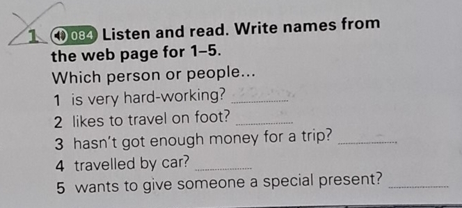 1 ⑩04 Listen and read. Write names from 
the web page for 1-5. 
Which person or people... 
1 is very hard-working?_ 
2 likes to travel on foot?_ 
3 hasn't got enough money for a trip?_ 
4 travelled by car?_ 
5 wants to give someone a special present?_