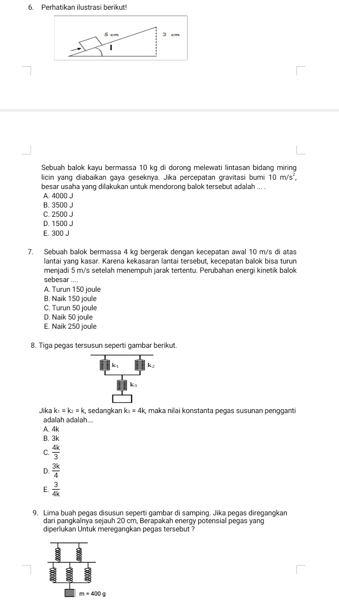 Perhatikan ilustrasi berikut!
5 cm 3 cm
Sebuah balok kayu bermassa 10 kg di dorong melewati lintasan bidang miring
licin yang diabaikan gaya geseknya. Jika percepatan gravitasi bumi 10m/s^2, 
besar usaha yang dilakukan untuk mendorong balok tersebut adalah ... .
A. 4000 J
B. 3500 J
C. 2500 J
D. 1500 J
E. 300 J
7. Sebuah balok bermassa 4 kg bergerak dengan kecepatan awal 10 m/s di atas
lantai yang kasar. Karena kekasaran lantai tersebut, kecepatan balok bisa turun
menjadi 5 m/s setelah menempuh jarak tertentu. Perubahan energi kinetik balok
sebesar ....
A. Turun 150 joule
B. Naik 150 joule
C. Turun 50 joule
D. Naik 50 joule
E. Naik 250 joule
8. Tiga pegas tersusun seperti gambar berikut.
k1
k_3
Jika k_1=k_2=k :, sedangkan k_3=4k k, maka nilai konstanta pegas susunan pengganti
adalah adalah....
A. 4k
B. 3k
C.  4k/3 
D.  3k/4 
E.  3/4k 
9. Lima buah pegas disusun seperti gambar di samping. Jika pegas diregangkan
dari pangkalnya sejauh 20 cm, Berapakah energy potensial pegas yang
diperlukan Untuk meregangkan pegas tersebut ?
m=400g