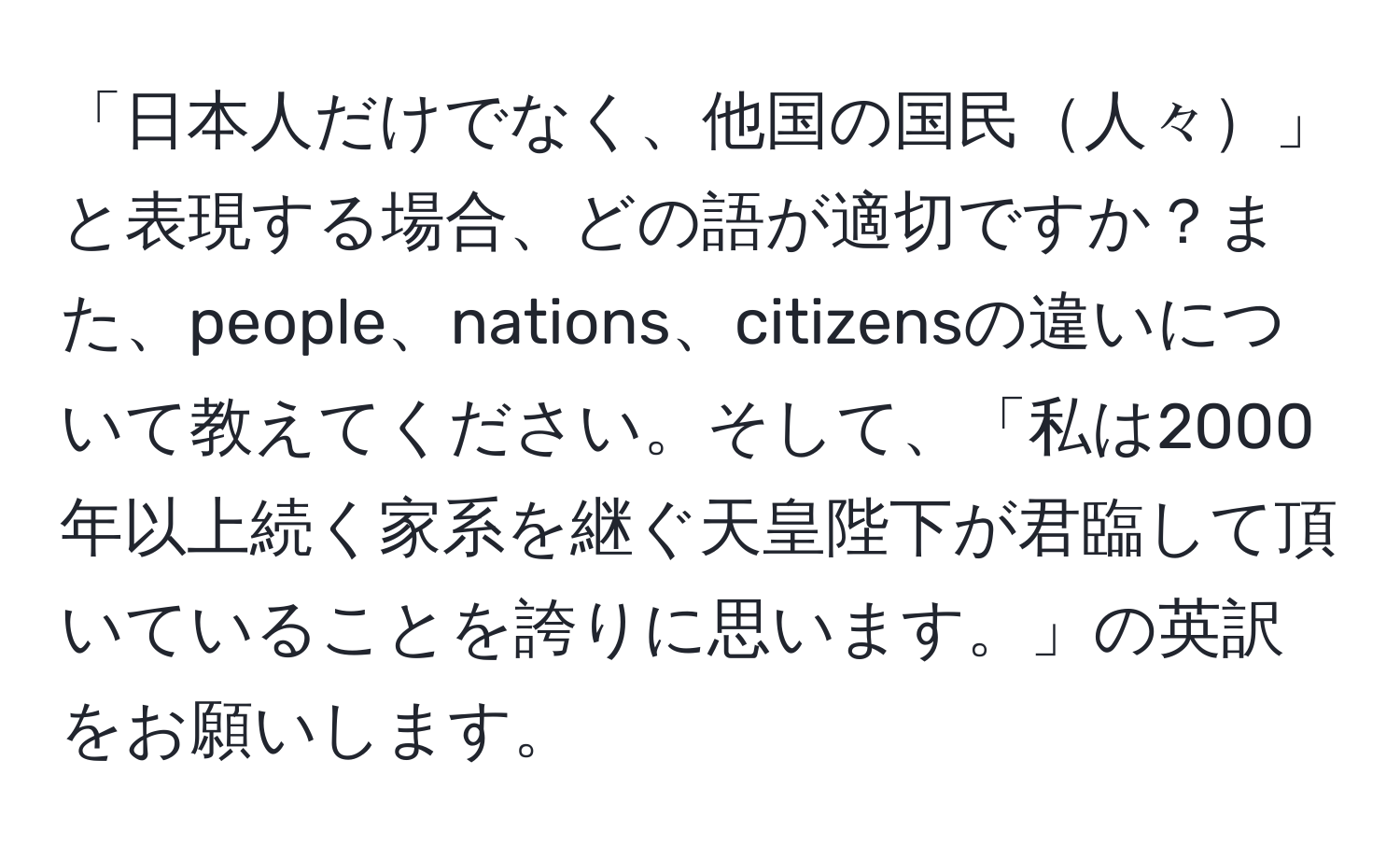 「日本人だけでなく、他国の国民人々」と表現する場合、どの語が適切ですか？また、people、nations、citizensの違いについて教えてください。そして、「私は2000年以上続く家系を継ぐ天皇陛下が君臨して頂いていることを誇りに思います。」の英訳をお願いします。