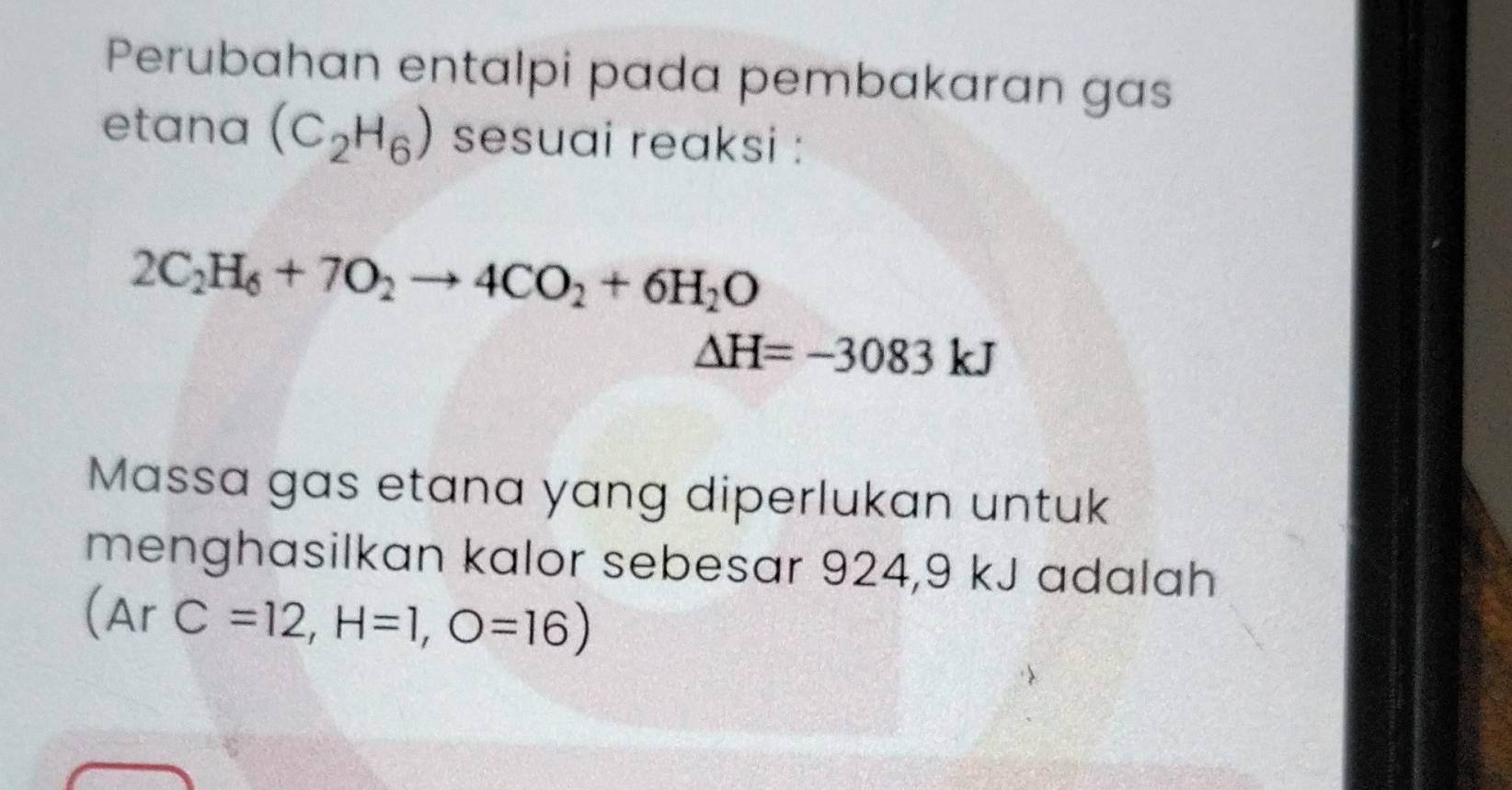 Perubahan entalpi pada pembakaran gas 
etana (C_2H_6) sesuai reaksi :
2C_2H_6+7O_2to 4CO_2+6H_2O
△ H=-3083kJ
Massa gas etana yang diperlukan untuk 
menghasilkan kalor sebesar 924,9 kJ adalah 
 ArC=12,H=1,O=16)