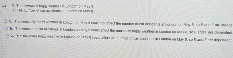 E: The unusually foggy weather in London on May 8.
F: The number of car accidents in London on May 8.
A. The unusually foggy weather in London on May 8 could not affect the number of car accidents in London on May 8, so E and F are indepe
B. The number of car accidents in London on May 8 could affect the unusually foggy weather in London on May 8, so E and F are dependent
C. The unusually foggy weather in London on May 8 could affect the number of car accidents in London on May 8, so E and F are dependent.