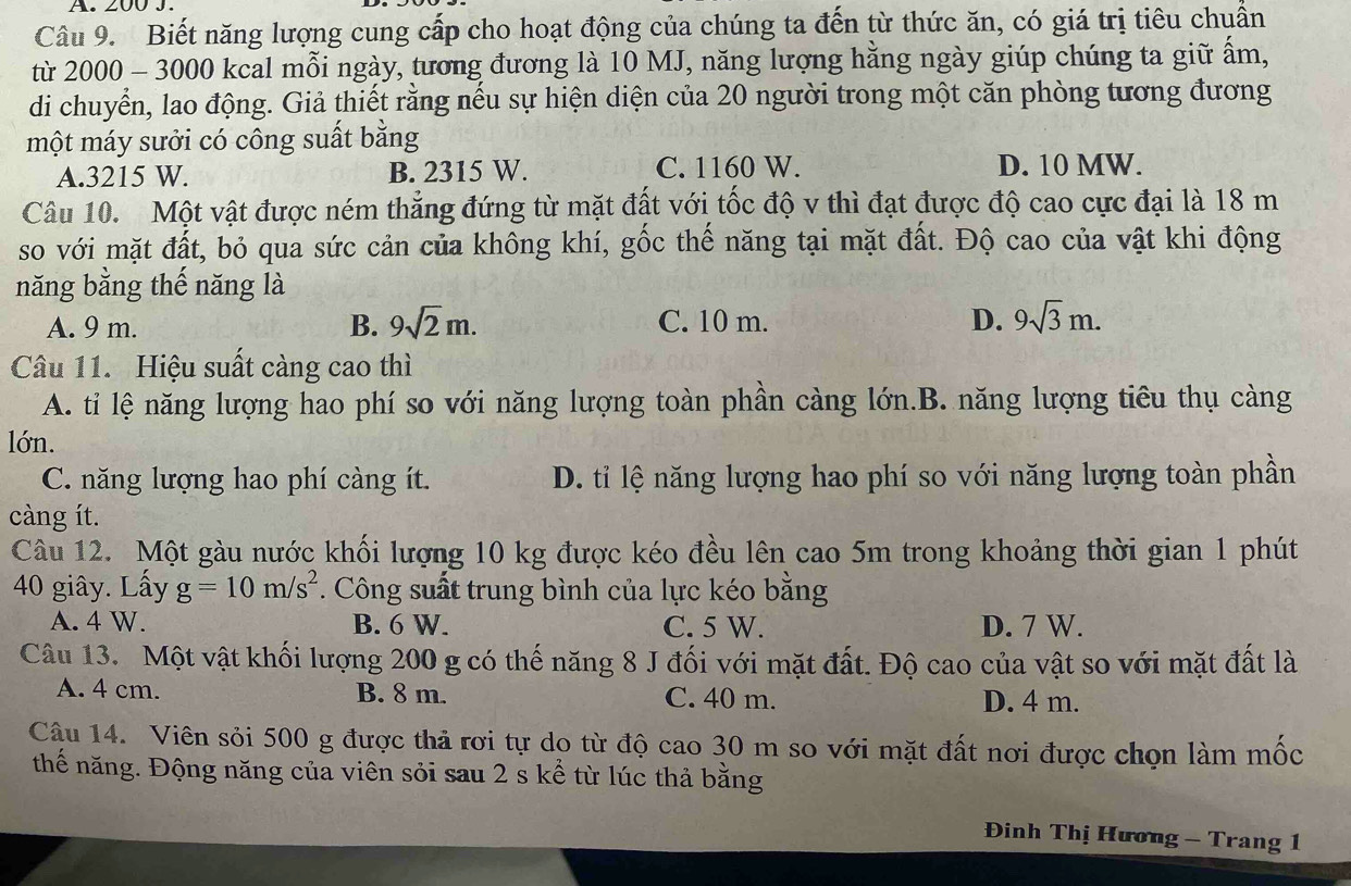 200 J.
Câu 9. Biết năng lượng cung cấp cho hoạt động của chúng ta đến từ thức ăn, có giá trị tiêu chuẩn
từ 2000 - 3000 kcal mỗi ngày, tương đương là 10 MJ, năng lượng hằng ngày giúp chúng ta giữ ấm,
di chuyển, lao động. Giả thiết rằng nếu sự hiện diện của 20 người trong một căn phòng tương đương
một máy sưởi có công suất bằng
A.3215 W. B. 2315 W. C. 1160 W. D. 10 MW.
Câu 10. Một vật được ném thẳng đứng từ mặt đất với tốc độ v thì đạt được độ cao cực đại là 18 m
so với mặt đất, bỏ qua sức cản của không khí, gốc thế năng tại mặt đất. Độ cao của vật khi động
năng bằng thế năng là
A. 9 m. B. 9sqrt(2)m. C. 10 m. D. 9sqrt(3)m.
Câu 11. Hiệu suất càng cao thì
A. tỉ lệ năng lượng hao phí so với năng lượng toàn phần càng lớn.B. năng lượng tiêu thụ càng
lớn.
C. năng lượng hao phí càng ít. D. tỉ lệ năng lượng hao phí so với năng lượng toàn phần
càng ít.
Câu 12. Một gàu nước khối lượng 10 kg được kéo đều lên cao 5m trong khoảng thời gian 1 phút
40 giây. Lấy g=10m/s^2. Công suất trung bình của lực kéo bằng
A. 4 W. B. 6 W. C. 5 W. D. 7 W.
Câu 13. Một vật khối lượng 200 g có thế năng 8 J đối với mặt đất. Độ cao của vật so với mặt đất là
A. 4 cm. B. 8 m. C. 40 m. D. 4 m.
Cậu 14. Viên sỏi 500 g được thả rơi tự do từ độ cao 30 m so với mặt đất nơi được chọn làm mốc
thế năng. Động năng của viên sỏi sau 2 s kể từ lúc thả bằng
Đinh Thị Hương - Trang 1