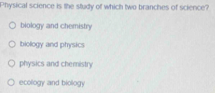 Physical science is the study of which two branches of science?
biology and chemistry
biology and physics
physics and chemistry
ecology and biology