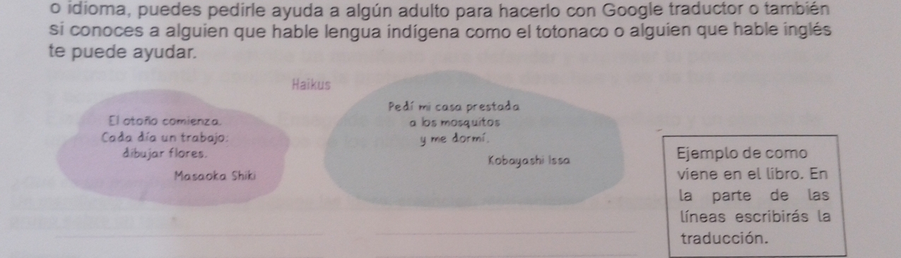 idioma, puedes pedirle ayuda a algún adulto para hacerlo con Google traductor o también 
si conoces a alguien que hable lengua indígena como el totonaco o alguien que hable inglés 
te puede ayudar. 
Haikus 
Pedí mi casa prestada 
El otoño comienza. a los mosquitos 
Cada día un trabajo: y me dormí. 
dibujar flores. Ejemplo de como 
Kobayashi Issa 
Masaoka Shiki viene en el libro. En 
la parte de las 
líneas escribirás la 
_ 
_ 
traducción. 
_